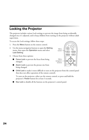 Page 2424
Locking the Projector
The projector includes various Lock settings to prevent the image from being accidentally 
changed once it’s adjusted, and to keep children from turning on the projector without adult 
supervision. 
To access the Lock settings, follow these steps:
1. Press the 
Menu button on the remote control.
2. Use the menu navigation buttons to open the 
Setting 
menu, then open the Operation menu and select 
Lock Setting.
3. Choose from these options:
■Focus Lock to prevent the focus from...