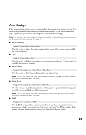 Page 2929 Color Settings
If the image colors don’t look correct, you can adjust them using these settings. Use the first 
three settings described below to make the most visible changes. If you only need to make 
slight adjustments, you can fine-tune the picture with the last two settings.
Note: You can also make color adjustments by attaching a PC or laptop to the projector and using 
the Cinema Color Editor software. See page 37.
■Color Intensity
Use this setting to adjust the color saturation of the image....