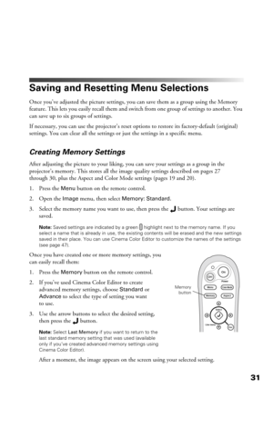 Page 3131
Saving and Resetting Menu Selections
Once you’ve adjusted the picture settings, you can save them as a group using the Memory 
feature. This lets you easily recall them and switch from one group of settings to another. You 
can save up to six groups of settings.
If necessary, you can use the projector’s reset options to restore its factory-default (original) 
settings. You can clear all the settings or just the settings in a specific menu. 
Creating Memory Settings
After adjusting the picture to your...