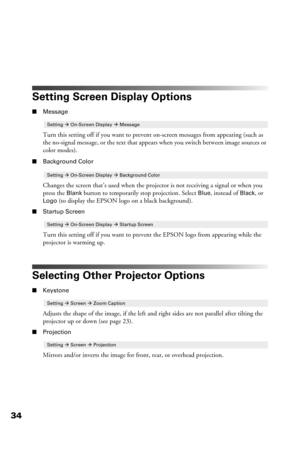 Page 3434
Setting Screen Display Options
■Message
Turn this setting off if you want to prevent on-screen messages from appearing (such as 
the no-signal message, or the text that appears when you switch between image sources or 
color modes). 
■Background Color
Changes the screen that’s used when the projector is not receiving a signal or when you 
press the 
Blank button to temporarily stop projection. Select Blue, instead of Black, or 
Logo (to display the EPSON logo on a black background).
■Startup Screen...