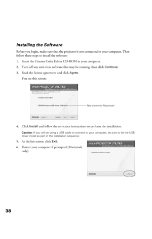 Page 3838Installing the Software
Before you begin, make sure that the projector is not connected to your computer. Then 
follow these steps to install the software:
1. Insert the Cinema Color Editor CD-ROM in your computer.
2. Turn off any anti-virus software that may be running, then click 
Continue.
3. Read the license agreement and click 
Agree.
You see this screen:
4. Click 
Install and follow the on-screen instructions to perform the installation. 
Caution: If you will be using a USB cable to connect to...