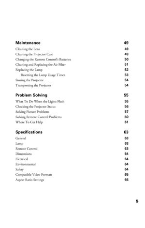 Page 55 Maintenance 49
Cleaning the Lens 49
Cleaning the Projector Case 49
Changing the Remote Control’s Batteries 50
Cleaning and Replacing the Air Filter 51
Replacing the Lamp 52
Resetting the Lamp Usage Timer 53
Storing the Projector 54
Transporting the Projector 54
Problem Solving 55
What To Do When the Lights Flash 55
Checking the Projector Status 56
Solving Picture Problems 57
Solving Remote Control Problems 60
Where To Get Help 61
Specifications 63
General63
Lamp 63
Remote Control63
Dimensions64...