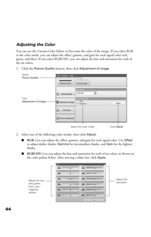 Page 4444Adjusting the Color
You can use the Cinema Color Editor to fine-tune the color of the image. If you select RGB 
as the color mode, you can adjust the offset, gamma, and gain for each signal color (red, 
green, and blue). If you select RGBCMY, you can adjust the hue and saturation for each of 
the six colors.
1. Click the 
Picture Quality button, then click Adjustment of image.
2. Select one of the following color modes, then click 
Adjust.
■RGB: Lets you adjust the offset, gamma, and gain for each...