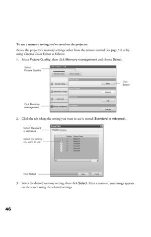 Page 4646
To use a memory setting you’ve saved on the projector:
Access the projector’s memory settings either from the remote control (see page 31) or by 
using Cinema Color Editor as follows:
1. Select 
Picture Quality, then click Memory management and choose Select.
2. Click the tab where the setting you want to use is stored (
Standard or Advance).
3. Select the desired memory setting, then click 
Select. After a moment, your image appears 
on the screen using the selected settings.
Select 
Picture Quality...