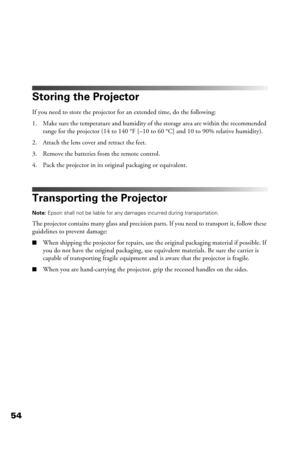 Page 5454
Storing the Projector
If you need to store the projector for an extended time, do the following:
1. Make sure the temperature and humidity of the storage area are within the recommended 
range for the projector (14 to 140 °F [–10 to 60 °C] and 10 to 90% relative humidity).
2. Attach the lens cover and retract the feet.
3. Remove the batteries from the remote control.
4. Pack the projector in its original packaging or equivalent.
Transporting the Projector
Note: Epson shall not be liable for any...