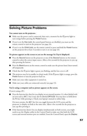 Page 5757
Solving Picture Problems
You cannot turn on the projector.
■Make sure the power cord is connected, then wait a moment for the P power  light  to 
turn orange before pressing the 
Power button.
■If you’ve set the Key Lock, the control panel buttons are disabled; you must use the 
remote control to turn on the projector (see page 24).
■If you’ve set the Child Lock, use the remote control or press and hold the Power button 
on the projector for at least 3 seconds to turn it on (see page 24).
No picture...