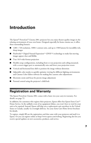 Page 77
Introduction
The Epson® PowerLite® Cinema 200+ projector lets you enjoy theater-quality images in the 
relaxing environment of your own home. Designed especially for home cinema use, it offers 
these outstanding features:
■1280 × 720 resolution, 1000:1 contrast ratio, and up to 1500 lumens for incredibly rich, 
sharp images
■PixelworksTM Digital Natural ExpressionTM (DNXTM) technology to make fast-moving 
images appear clear and lifelike
■True 16:9 wide-format projection
■Flexible setup configurations,...