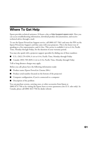 Page 6161
Where To Get Help
Epson provides technical assistance 24 hours a day at http://support.epson.com. Here you 
can access troubleshooting information, download product documentation, and receive 
technical advice through e-mail.
To use the Epson PrivateLine Support service, call (800) 637-7661 and enter the PIN on the 
Epson PrivateLine Support card that came with your projector. This is the fastest way of 
speaking to a live representative, and it’s free. This service is available 6
AM to 6PM, Pacific...