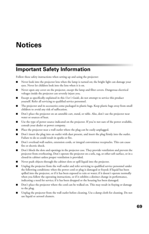 Page 6969
Notices
Important Safety Information
Follow these safety instructions when setting up and using the projector:
■Never look into the projector lens when the lamp is turned on; the bright light can damage your 
eyes. Never let children look into the lens when it is on.
■Never open any cover on the projector, except the lamp and filter covers. Dangerous electrical 
voltages inside the projector can severely injure you.
■Except as specifically explained in this User’s Guide, do not attempt to service this...