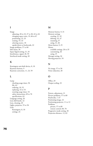 Page 7676I
Image
adjusting, 20 to 23, 27 to 30, 43 to 44
changing aspect ratio, 19, 66 to 67
positioning, 22, 33
resizing, 19, 33
selecting source, 18
upside-down or backwards, 22
Image problems, 57 to 60
Info menu, 56
Input Signal setting, 21, 35
Interference, signal, 28, 59
Interlaced mode setting, 28
K
Kensington anti-theft device, 8, 10
Keystone buttons, 9
Keystone correction, 11, 23, 59
L
Lamp
checking usage timer, 56
life, 63
ordering, 10, 52
replacing, 52 to 53
resetting usage timer, 53
safety...