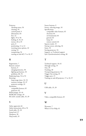 Page 7777
Projector
checking status, 56
cleaning, 49
control panel, 9
dimensions, 64
feet, 22
lights, 55 to 56
locking, 8, 10, 24
menus, 26 to 35
parts, 8
positioning, 11 to 12
resetting menu options, 32
storing, 54
transporting, 54
turning on and off, 17 to 18, 57
R
Registration, 7
Remote control
buttons, 9
changing batteries, 50
lighting up buttons, 18
problems, 60, 70
Replacing lamp, 52 to 53
Resetting
lamp usage timer, 32, 53
memory settings, 32, 47
projector settings, 32
Resolution
compatible formats, 65...