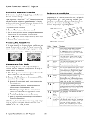 Page 6Epson PowerLite Cinema 200 Projector
6 - Epson PowerLite Cinema 200 Projector 1/04
Performing Keystone Correction
If the projected image looks like  or  , use the Keystone 
function to correct its shape. 
Note: If the image is shaped like  or  , the projector has been 
placed off to the side of the screen and angled toward it. Face the 
projector straight ahead (instead of at the center of the screen), then 
use the horizontal lens shift knob to center the image.
To perform keystone correction:
1. Press...