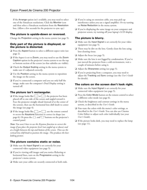 Page 8Epson PowerLite Cinema 200 Projector
8 - Epson PowerLite Cinema 200 Projector 1/04If the 
Arrange option isn’t available, you may need to select 
one of the Simulscan resolutions. Click the 
Monitor icon 
and then select a Simulscan resolution from the 
Resolution 
box. (Allow a few seconds for the projector to sync up.)
The picture is upside-down or reversed.
Change the Projection setting in the menu system (see page 5).
Only part of the picture is displayed, or 
the picture is distorted.
❏Press the...
