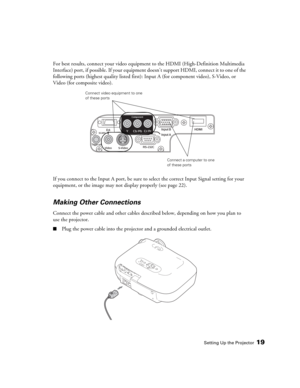 Page 19Setting Up the Projector19
For best results, connect your video equipment to the HDMI (High-Definition Multimedia 
Interface) port, if possible. If your equipment doesn’t support HDMI, connect it to one of the 
following ports (highest quality listed first): Input A (for component video), S-Video, or 
Video (for composite video). 
If you connect to the Input A port, be sure to select the correct Input Signal setting for your 
equipment, or the image may not display properly (see page 22).
Making Other...