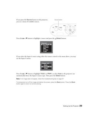 Page 23Setting Up the Projector23
If you press the Source button on the projector, 
you see a menu of available sources. 
Press the u or d button to highlight a source and press the 
 Select button.
If you select the Input A source using either the remote control or the menu above, you may 
see the Input A menu:
Press the u or d button to highlight 
YCbCr or YPbPr, or select Auto so the projector can 
automatically detect the Input A source type. Then press the 
Select button.
Note: If an image does not appear,...