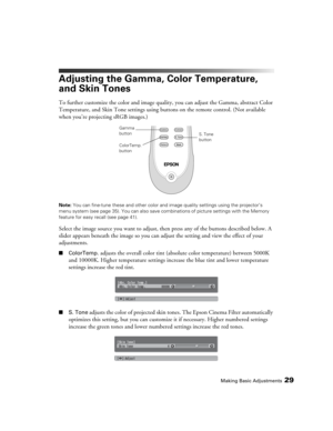 Page 29Making Basic Adjustments29
Adjusting the Gamma, Color Temperature, 
and Skin Tones
To further customize the color and image quality, you can adjust the Gamma, abstract Color 
Temperature, and Skin Tone settings using buttons on the remote control. (Not available 
when you’re projecting sRGB images.)
Note: You can fine-tune these and other color and image quality settings using the projector’s 
menu system (see page 35). You can also save combinations of picture settings with the Memory 
feature for easy...