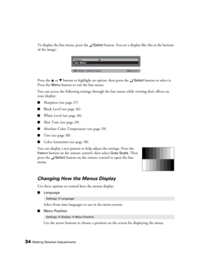 Page 3434Making Detailed Adjustments
To display the line menu, press the Select button. You see a display like this at the bottom 
of the image:
Press the u or d button to highlight an option, then press the 
Select button to select it. 
Press the 
Menu button to exit the line menu. 
You can access the following settings through the line menu while viewing their effects on 
your display:
■Sharpness (see page 37)
■Black Level (see page 36)
■White Level (see page 36)
■Skin Tone (see page 29)
■Absolute Color...