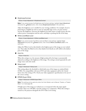 Page 3636Making Detailed Adjustments
■Brightness/Contrast
Note: If you cannot access the Brightness and Contrast settings, highlight Input Adjustment 
and press the Select button, then choose Brightness/Contrast in the sub-menu.
Adjust the brightness so it’s suitable for your viewing conditions. For example, if you’re 
projecting in a brightly lit room or onto an especially large screen, you may need to 
increase the brightness. Decrease the brightness for dark rooms or small screens; this also 
reduces power...