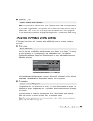 Page 37Making Detailed Adjustments37
■DVI-Video Level
Note: This setting can be used only when HDMI is selected as the image source (see page 22).
If your video equipment has a DVI port and you’ve connected it to the projector using an 
HDMI/DVI cable, set the level of the projector to match that of the video equipment. 
When this setting is turned on, the projector disregards the EPSON Super White setting.
Sharpness and Picture Quality Settings
If the image looks fuzzy, or if it contains noise or flickering,...