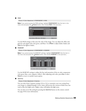 Page 39Making Detailed Adjustments39
■RGB
Note: If you cannot access the RGB settings, highlight RGB/RGBCMY (the first item in the 
menu list) and press the Select button, then choose RGB in the sub-menu.
Use the RGB settings to fine-tune the color of the image. You can adjust the offset and 
gain for each signal color (red, green, and blue). Use 
Offset to adjust darker shades and 
Gain for the lightest shades. 
■RGBCMY
Note: If you cannot access the RGBCMY settings, highlight RGB/RGBCMY (the first item in...