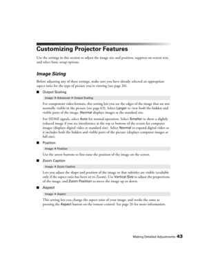 Page 43Making Detailed Adjustments43
Customizing Projector Features
Use the settings in this section to adjust the image size and position, suppress on-screen text, 
and select basic setup options.
Image Sizing
Before adjusting any of these settings, make sure you have already selected an appropriate 
aspect ratio for the type of picture you’re viewing (see page 26). 
■Output Scaling
For component video formats, this setting lets you see the edges of the image that are not 
normally visible in the picture (see...