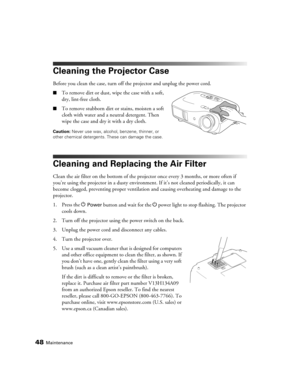 Page 4848Maintenance
Cleaning the Projector Case
Before you clean the case, turn off the projector and unplug the power cord.
■To remove dirt or dust, wipe the case with a soft, 
dry, lint-free cloth.
■To remove stubborn dirt or stains, moisten a soft 
cloth with water and a neutral detergent. Then 
wipe the case and dry it with a dry cloth.
Caution: Never use wax, alcohol, benzene, thinner, or 
other chemical detergents. These can damage the case.
Cleaning and Replacing the Air Filter
Clean the air filter on...