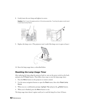 Page 5252Maintenance
8. Gently insert the new lamp and tighten its screws.
Caution: Don’t touch the glass portion of the lamp assembly. Touching the glass could result 
in premature lamp failure.
9. Replace the lamp cover. (The projector won’t work if the lamp cover is open or loose.)
10. Reset the lamp usage timer, as described below.
Resetting the Lamp Usage Timer
After replacing the lamp, plug the projector back in, turn on the power switch on the back, 
and press the P 
Power button. Then follow these steps...