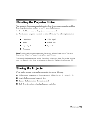 Page 53Maintenance53
Checking the Projector Status
You can use the Info menu to view information about the current display settings and how 
long the projection lamp has been in use. To access the Info menu:
1. Press the 
Menu button on the projector or remote control.
2. Use the menu navigation buttons to open the 
Info menu. The following information 
appears:
Note: The information displayed depends on the currently selected image source. The Lamp 
Hours shows 0H until you’ve used the lamp for at least 10...