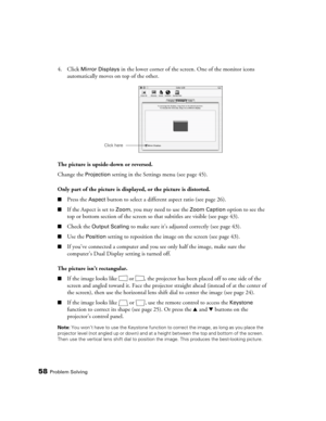 Page 5858Problem Solving
4. Click Mirror Displays in the lower corner of the screen. One of the monitor icons 
automatically moves on top of the other.
The picture is upside-down or reversed.
Change the 
Projection setting in the Settings menu (see page 45).
Only part of the picture is displayed, or the picture is distorted.
■Press the Aspect button to select a different aspect ratio (see page 26).
■If the Aspect is set to Zoom, you may need to use the Zoom Caption option to see the 
top or bottom section of...