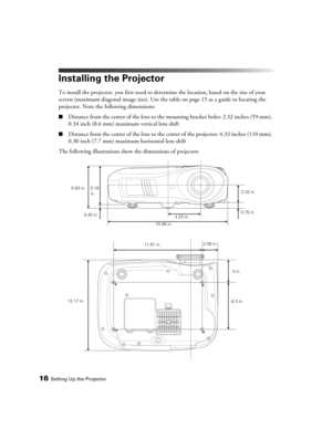 Page 1616Setting Up the Projector
Installing the Projector
To install the projector, you first need to determine the location, based on the size of your 
screen (maximum diagonal image size). Use the table on page 15 as a guide to locating the 
projector. Note the following dimensions:
■Distance from the center of the lens to the mounting bracket holes: 2.32 inches (59 mm), 
0.34 inch (8.6 mm) maximum vertical lens shift
■Distance from the center of the lens to the center of the projector: 4.33 inches (110 mm),...
