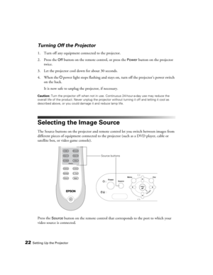 Page 2222Setting Up the Projector
Turning Off the Projector
1. Turn off any equipment connected to the projector.
2. Press the 
Off button on the remote control, or press the Power button on the projector 
twice. 
3. Let the projector cool down for about 30 seconds. 
4. When the Ppower light stops flashing and stays on, turn off the projector’s power switch 
on the back. 
It is now safe to unplug the projector, if necessary.
Caution: Turn the projector off when not in use. Continuous 24-hour-a-day use may...