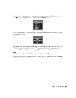 Page 23Setting Up the Projector23
If you press the Source button on the projector, you see a menu of available sources. Press the 
u or d button to highlight a source and press the 
 Select button.
If you select the Input A source using either the remote control or the menu above, you may 
see the Input A menu:
Press the u or d button to highlight 
YCbCr (for component video with an NTSC signal) or 
YPbPr (for component video with an HDTV signal), or select Auto so the projector can 
automatically detect the...