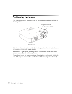 Page 2424Setting Up the Projector
Positioning the Image
If the image is not centered on the screen, use the horizontal and vertical lens shift dials to 
adjust its position.
Note: You can display a test pattern to help adjust the image position. Press the Pattern button on 
the remote control, then select Display Position.
When you hear a click, the lens position is centered. If the lens shift dial becomes hard to 
turn, you cannot adjust the position any further.
If you still need to raise the height of the...