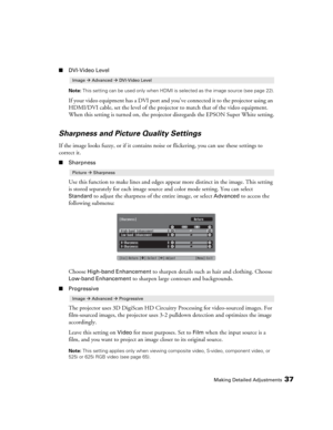 Page 37Making Detailed Adjustments37
■DVI-Video Level
Note: This setting can be used only when HDMI is selected as the image source (see page 22).
If your video equipment has a DVI port and you’ve connected it to the projector using an 
HDMI/DVI cable, set the level of the projector to match that of the video equipment. 
When this setting is turned on, the projector disregards the EPSON Super White setting.
Sharpness and Picture Quality Settings
If the image looks fuzzy, or if it contains noise or flickering,...