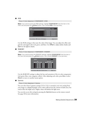 Page 39Making Detailed Adjustments39
■RGB
Note: If you cannot access the RGB settings, highlight RGB/RGBCMY (the first item in the 
menu list) and press the Select button, then choose RGB in the sub-menu.
Use the RGB settings to fine-tune the color of the image. You can adjust the offset and 
gain for each signal color (red, green, and blue). Use 
Offset to adjust darker shades and 
Gain for the lightest shades. 
■RGBCMY
Note: If you cannot access the RGBCMY settings, highlight RGB/RGBCMY (the first item in...