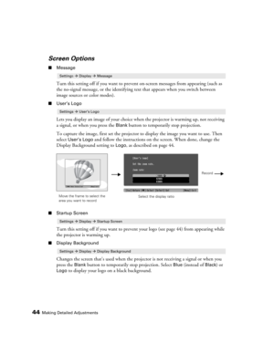 Page 4444Making Detailed Adjustments
Screen Options
■Message
Turn this setting off if you want to prevent on-screen messages from appearing (such as 
the no-signal message, or the identifying text that appears when you switch between 
image sources or color modes). 
■User’s Logo
Lets you display an image of your choice when the projector is warming up, not receiving 
a signal, or when you press the 
Blank button to temporarily stop projection. 
To capture the image, first set the projector to display the image...
