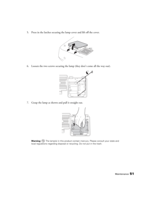 Page 51Maintenance51
5. Press in the latches securing the lamp cover and lift off the cover.
6. Loosen the two screws securing the lamp (they don’t come all the way out).
7. Grasp the lamp as shown and pull it straight out.
Warning:  The lamp(s) in this product contain mercury. Please consult your state and 
local regulations regarding disposal or recycling. Do not put in the trash. 