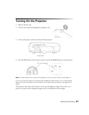 Page 21Setting Up the Projector21
Turning On the Projector
1. Remove the lens cap.
2. Turn on any connected equipment you plan to use.
3. Turn on the power switch on the back of the projector.
4. Press the 
On button on the remote control, or press the Power button on the projector.
Note: To keep children from turning on the projector, you can use the Child Lock (see page 31).
If you’ll be using the projector at an altitude above 4900 feet (1500 meters), turn on High Altitude 
Mode so the fan can properly cool...