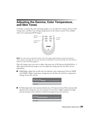 Page 29Making Basic Adjustments29
Adjusting the Gamma, Color Temperature, 
and Skin Tones
To further customize the color and image quality, you can adjust the Gamma, abstract Color 
Temperature, and Skin Tone settings using buttons on the remote control. (Not available 
when you’re projecting sRGB images.)
Note: You can fine-tune these and other color and image quality settings using the projector’s 
menu system (see page 35). You can also save combinations of picture settings with the Memory 
feature for easy...