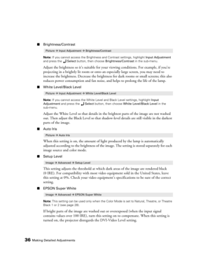 Page 3636Making Detailed Adjustments
■Brightness/Contrast
Note: If you cannot access the Brightness and Contrast settings, highlight Input Adjustment 
and press the Select button, then choose Brightness/Contrast in the sub-menu.
Adjust the brightness so it’s suitable for your viewing conditions. For example, if you’re 
projecting in a brightly lit room or onto an especially large screen, you may need to 
increase the brightness. Decrease the brightness for dark rooms or small screens; this also 
reduces power...