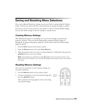 Page 41Making Detailed Adjustments41
Saving and Resetting Menu Selections
Once you’ve adjusted the picture settings, you can save them as a group using the Memory 
feature. This lets you easily recall them, and switch from one group of settings to another. 
If necessary, you can use the projector’s reset options to restore its factory-default settings. 
You can clear all the settings, or just the settings in a specific menu. 
Creating Memory Settings
After adjusting the picture to your liking, you can save your...