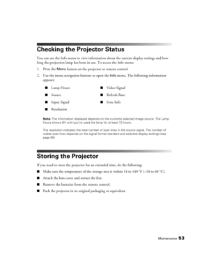 Page 53Maintenance53
Checking the Projector Status
You can use the Info menu to view information about the current display settings and how 
long the projection lamp has been in use. To access the Info menu:
1. Press the 
Menu button on the projector or remote control.
2. Use the menu navigation buttons to open the 
Info menu. The following information 
appears:
Note: The information displayed depends on the currently selected image source. The Lamp 
Hours shows 0H until you’ve used the lamp for at least 10...
