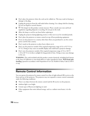 Page 7070Notices
■Don’t place the projector where the cord can be walked on. This may result in fraying or 
damage to the plug.
■Unplug the projector from the wall outlet before cleaning. Use a damp cloth for cleaning. 
Do not use liquid or aerosol cleaners.
■ The lamp(s) in this product contain mercury. Please consult your state and local 
regulations regarding disposal or recycling. Do not put in the trash.
■Allow the lamp to cool for one hour before replacing it.
■Unplug the projector during lightning storms...
