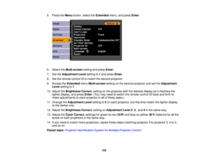 Page 105

5.
Press theMenu button, selecttheExtended menu,andpress Enter.
 6.
Select theMulti-screen settingandpress Enter.
 7.
SettheAdjustment Levelsetting to1and press Enter.
 8.
Settheremote controlIDtomatch thesecond projector.
 9.
Access theExtended menuMulti-screen settingonthe second projector andsetthe Adjustment
 Level
setting to1.
 10.
Adjust theBrightness Correct.settingonthe projector withthedarkest displaysoitmatches the
 lighter
display, andpress Enter.(You mayneed toswitch theremote controlIDback...