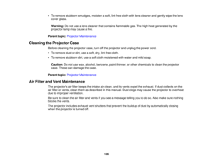 Page 126

•
To remove stubborn smudges, moistenasoft, lint-free clothwithlens cleaner andgently wipethelens
 cover
glass.
 Warning:
Donot use alens cleaner thatcontains flammable gas.Thehigh heat generated bythe
 projector
lampmaycause afire.
 Parent
topic:Projector Maintenance
 Cleaning
theProjector Case
 Before
cleaning theprojector case,turnoffthe projector andunplug thepower cord.
 •
To remove dustordirt, useasoft, dry,lint-free cloth.
 •
To remove stubborn dirt,useasoft cloth moistened withwater andmild...