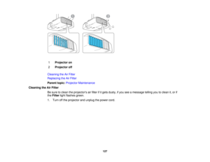 Page 127

1
 Projector
on
 2
 Projector
off
 Cleaning
theAirFilter
 Replacing
theAirFilter
 Parent
topic:Projector Maintenance
 Cleaning
theAirFilter
 Be
sure toclean theprojectors airfilter ifitgets dusty, ifyou seeamessage tellingyoutoclean it,or if
 the
Filter lightflashes green.
 1.
Turn offthe projector andunplug thepower cord.
 127  
