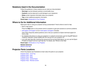 Page 14

Notations
Usedinthe Documentation
 Follow
theguidelines inthese notations asyou read yourdocumentation:
 •
Warnings mustbefollowed carefully toavoid bodily injury.
 •
Cautions mustbeobserved toavoid damage toyour equipment.
 •
Notes contain important information aboutyourprojector.
 •
Tips contain additional projection information.
 Parent
topic:Introduction toYour Projector
 Where
toGo forAdditional Information
 Need
quickhelponusing yourprojector duringapresentation? Hereswheretolook forhelp:
 •...