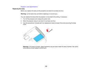 Page 133

Projector
LampSpecifications
 Replacing
theLamp
 Before
youreplace thelamp, letthe projector cooldown foratleast onehour.
 Warning:
Letthelamp fullycool before replacing itto avoid injury.
 You
canreplace thelamp while theprojector ismounted tothe ceiling, ifnecessary.
 1.
Turn offthe projector andunplug thepower cord.
 2.
Allow theprojector lamptocool down foratleast onehour.
 3.
Use thescrewdriver includedwiththereplacement lamptoloosen thescrew securing thelamp
 cover.

Warning:
Ifthe lamp isbroken,...