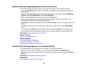 Page 151

Solutions
WhentheImage Brightness orColors areIncorrect
 If
the projected imageistoo dark orlight, orthe colors areincorrect, trythe following solutions:
 •
Press theColor Mode button onthe remote controltotry different colormodes forthe image and
 environment.

•
Adjust theavailable settingsonthe Image menuforthe current inputsource, suchasBrightness ,
 Contrast
,Tint ,Color Adjustment ,and/or ColorSaturation .
 •
Make sureyouselected thecorrect inputsource onthe Signal menu.
 •
Make sureallthe cables...