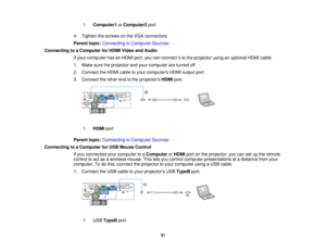 Page 31

1
 Computer1
orComputer2 port
 4.
Tighten thescrews onthe VGA connectors.
 Parent
topic:Connecting toComputer Sources
 Connecting
toaComputer forHDMI Video andAudio
 If
your computer hasanHDMI port,youcanconnect itto the projector usinganoptional HDMIcable.
 1.
Make suretheprojector andyour computer areturned off.
 2.
Connect theHDMI cabletoyour computers HDMIoutput port.
 3.
Connect theother endtothe projectors HDMIport.
 1
 HDMI
port
 Parent
topic:Connecting toComputer Sources
 Connecting
toaComputer...